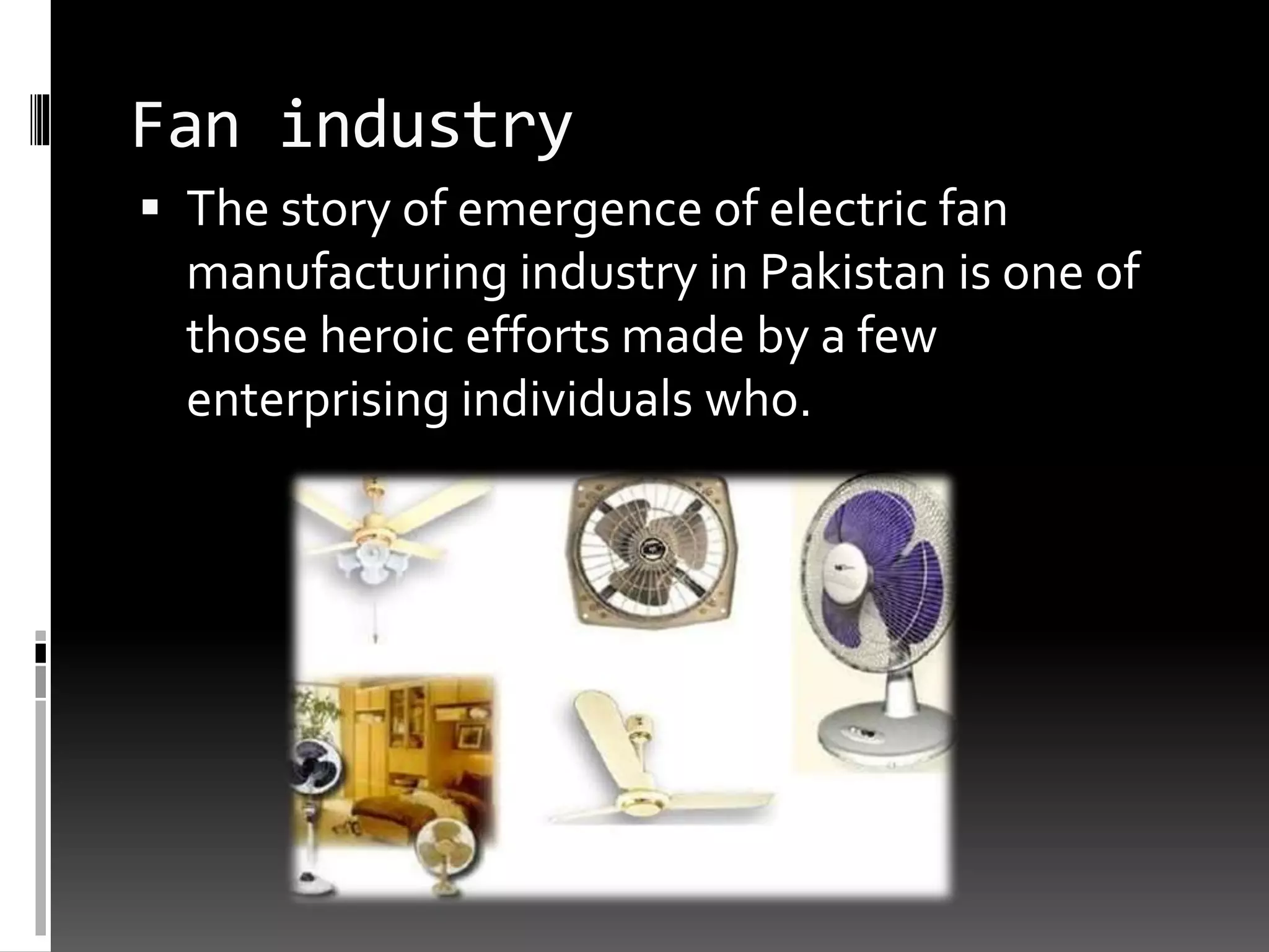 Fan industry
 The story of emergence of electric fan
manufacturing industry in Pakistan is one of
those heroic efforts made by a few
enterprising individuals who.
 