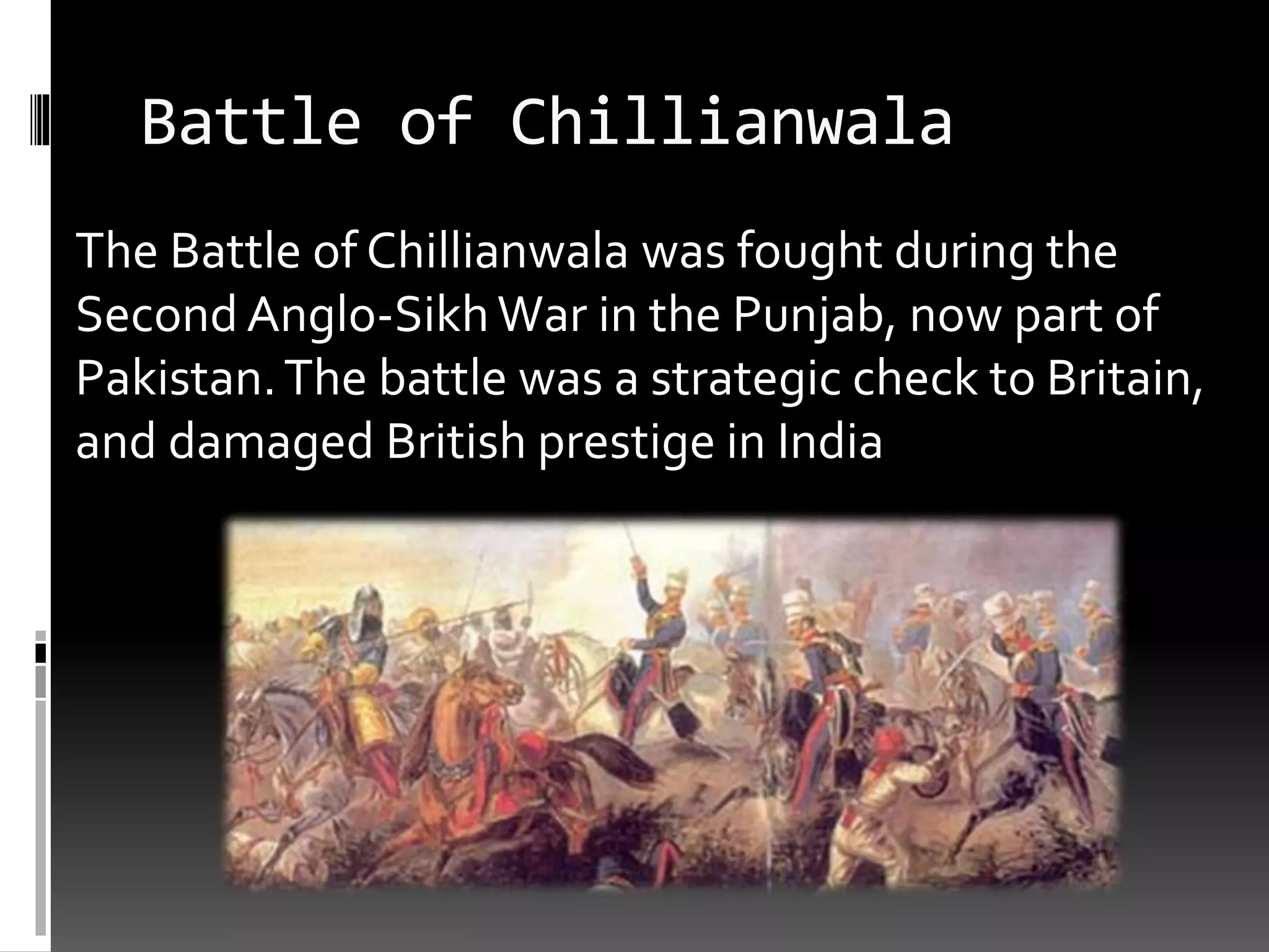 Battle of Chillianwala
The Battle of Chillianwala was fought during the
Second Anglo-SikhWar in the Punjab, now part of
Pakistan.The battle was a strategic check to Britain,
and damaged British prestige in India
 