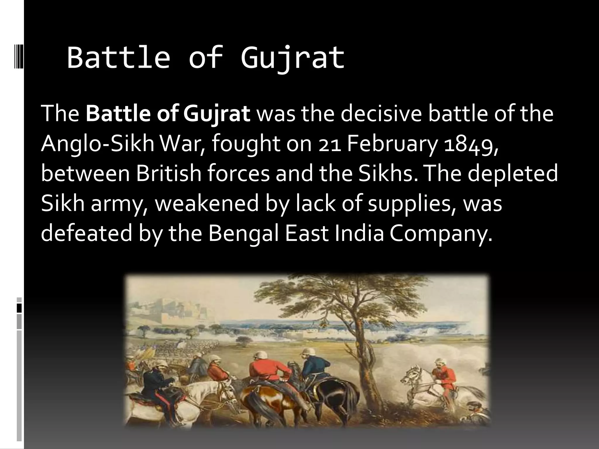 Battle of Gujrat
The Battle of Gujrat was the decisive battle of the
Anglo-SikhWar, fought on 21 February 1849,
between British forces and the Sikhs.The depleted
Sikh army, weakened by lack of supplies, was
defeated by the Bengal East India Company.
 