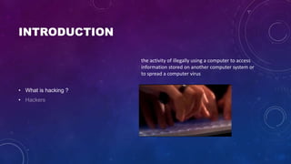 INTRODUCTION
• What is hacking ?
•
the activity of illegally using a computer to access
information stored on another computer system or
to spread a computer virus
 
