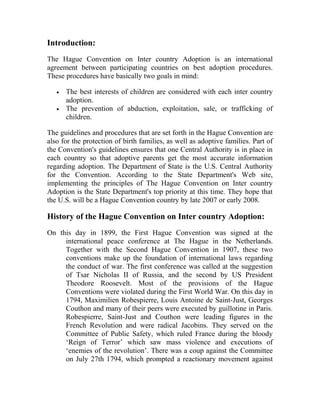 Introduction:
The Hague Convention on Inter country Adoption is an international
agreement between participating countries on best adoption procedures.
These procedures have basically two goals in mind:
• The best interests of children are considered with each inter country
adoption.
• The prevention of abduction, exploitation, sale, or trafficking of
children.
The guidelines and procedures that are set forth in the Hague Convention are
also for the protection of birth families, as well as adoptive families. Part of
the Convention's guidelines ensures that one Central Authority is in place in
each country so that adoptive parents get the most accurate information
regarding adoption. The Department of State is the U.S. Central Authority
for the Convention. According to the State Department's Web site,
implementing the principles of The Hague Convention on Inter country
Adoption is the State Department's top priority at this time. They hope that
the U.S. will be a Hague Convention country by late 2007 or early 2008.
History of the Hague Convention on Inter country Adoption:
On this day in 1899, the First Hague Convention was signed at the
international peace conference at The Hague in the Netherlands.
Together with the Second Hague Convention in 1907, these two
conventions make up the foundation of international laws regarding
the conduct of war. The first conference was called at the suggestion
of Tsar Nicholas II of Russia, and the second by US President
Theodore Roosevelt. Most of the provisions of the Hague
Conventions were violated during the First World War. On this day in
1794, Maximilien Robespierre, Louis Antoine de Saint-Just, Georges
Couthon and many of their peers were executed by guillotine in Paris.
Robespierre, Saint-Just and Couthon were leading figures in the
French Revolution and were radical Jacobins. They served on the
Committee of Public Safety, which ruled France during the bloody
‘Reign of Terror’ which saw mass violence and executions of
‘enemies of the revolution’. There was a coup against the Committee
on July 27th 1794, which prompted a reactionary movement against
 