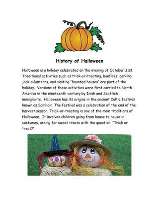 History of Halloween
Halloween is a holiday celebrated on the evening of October 31st.
Traditional activities such as trick-or-treating, bonfires, carving
jack-o-lanterns, and visiting “haunted houses” are part of the
holiday. Versions of these activities were first carried to North
America in the nineteenth century by Irish and Scottish
immigrants. Halloween has its origins in the ancient Celtic festival
known as Samhain. The festival was a celebration of the end of the
harvest season. Trick-or-treating is one of the main traditions of
Halloween. It involves children going from house to house in
costumes, asking for sweet treats with the question, “Trick or
treat?”
 