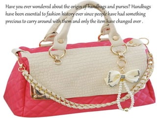 Have you ever wondered about the origin of handbags and purses? Handbags
have been essential to fashion history ever since people have had something
precious to carry around with them and only the item have changed over .
 