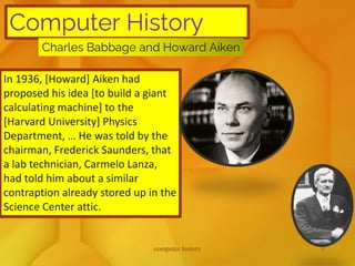 Computer History
Charles Babbage and Howard Aiken
In 1936, [Howard] Aiken had
proposed his idea [to build a giant
calculating machine] to the
[Harvard University] Physics
Department, … He was told by the
chairman, Frederick Saunders, that
a lab technician, Carmelo Lanza,
had told him about a similar
contraption already stored up in the
Science Center attic.
computer history 1
 