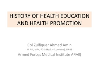 HISTORY OF HEALTH EDUCATION
AND HEALTH PROMOTION
Col Zulfiquer Ahmed Amin
M Phil, MPH, PGD (Health Economics), MBBS
Armed Forces Medical Institute AFMI)
 