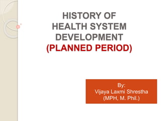 HISTORY OF
HEALTH SYSTEM
DEVELOPMENT
(PLANNED PERIOD)
By:
Vijaya Laxmi Shrestha
(MPH, M. Phil.)
 