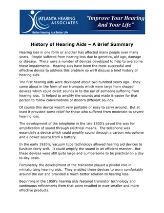 History of Hearing Aids – A Brief Summary
Hearing loss in one form or another has affected many people over many
years. People suffered from hearing loss due to genetics, old age, damage
or disease. There were a number of devices developed to help to overcome
these impairments. Hearing aids have been the most successful and
effective device to address this problem so we’ll discuss a brief history of
hearing aids.

The first hearing aids were developed about two hundred years ago. They
came about in the form of ear trumpets which were large horn shaped
devices which could direct sounds in to the ear of someone suffering from
hearing loss. It helped to amplify the sounds and made it easier for that
person to follow conversations or discern different sounds.

Of course this device wasn’t very portable or easy to carry around. But at
least it provided some relief for those who suffered from moderate to severe
hearing loss.

The development of the telephone in the late 1800’s paved the way for
amplification of sound through electrical means. The telephone was
essentially a device which could amplify sound through a carbon microphone
and a power source from a battery.

In the early 1920’s, vacuum tube technology allowed hearing aid devices to
function fairly well. It could amplify the sound in an efficient manner. But
these devices were still quite large and cumbersome to be practical on a day
to day basis.

Fortunately the development of the transistor played a pivotal role in
miniaturizing hearing aids. They enabled these devices to worn comfortably
around the ear and provided a much better solution to hearing loss.

Beginning in the 1950’s hearing aids featured transistor technology and
continuous refinements from that point resulted in ever smaller and more
effective products.
 