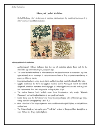 Herbal Cultivation
History of Herbal Medicine
Herbal Medicine refers to the use of plant or plant extracts for medicinal purposes. It is
otherwise known as Phytomedicine.
History of Herbal Medicine
 Archaeological evidence indicates that the use of medicinal plants dates back to the
Paleolithic age approximately 60,000 years ago.
 The oldest written evidence of herbal medicine has been found on a Sumerian Clay Slab,
approximately 5000 years ago. It comprises 12 methods of drug preparations referring to
over 250 different plants.
 Some ancient cultures wrote about plants and their medical uses in books called herbals.
 Egypt’s mentioned the herbs in Egyptian medical papyri. Among all papyri, the oldest,
lengthiest, and most important medical papyri is Ebers Papyrus which dates from 1550 BC
and covers more than 700 compounds, mainly of plant origin.
 The earliest known Greek herbals came from Theophastrus who wrote: "Historia
Plantarum" having the classification of 500 medicinal plants.
 Seeds, likely used for herbalism were found in archaeological sites of Bronze age China
dating from the Shang Dynasty (1600 BC)
 Over a hundred of the 224 compounds mentioned in the Huangdi Neijing, an early Chinese
medical text.
 The Chinese book on root and grasses “Pen T Sao” written by Emperor Shen Nung Circa in
2500 BC has 365 drugs made of plants.
 