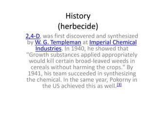 History
(herbecide)
2,4-D, was first discovered and synthesized
by W. G. Templeman at Imperial Chemical
Industries. In 1940, he showed that
"Growth substances applied appropriately
would kill certain broad-leaved weeds in
cereals without harming the crops." By
1941, his team succeeded in synthesizing
the chemical. In the same year, Pokorny in
the US achieved this as well.[3]
 