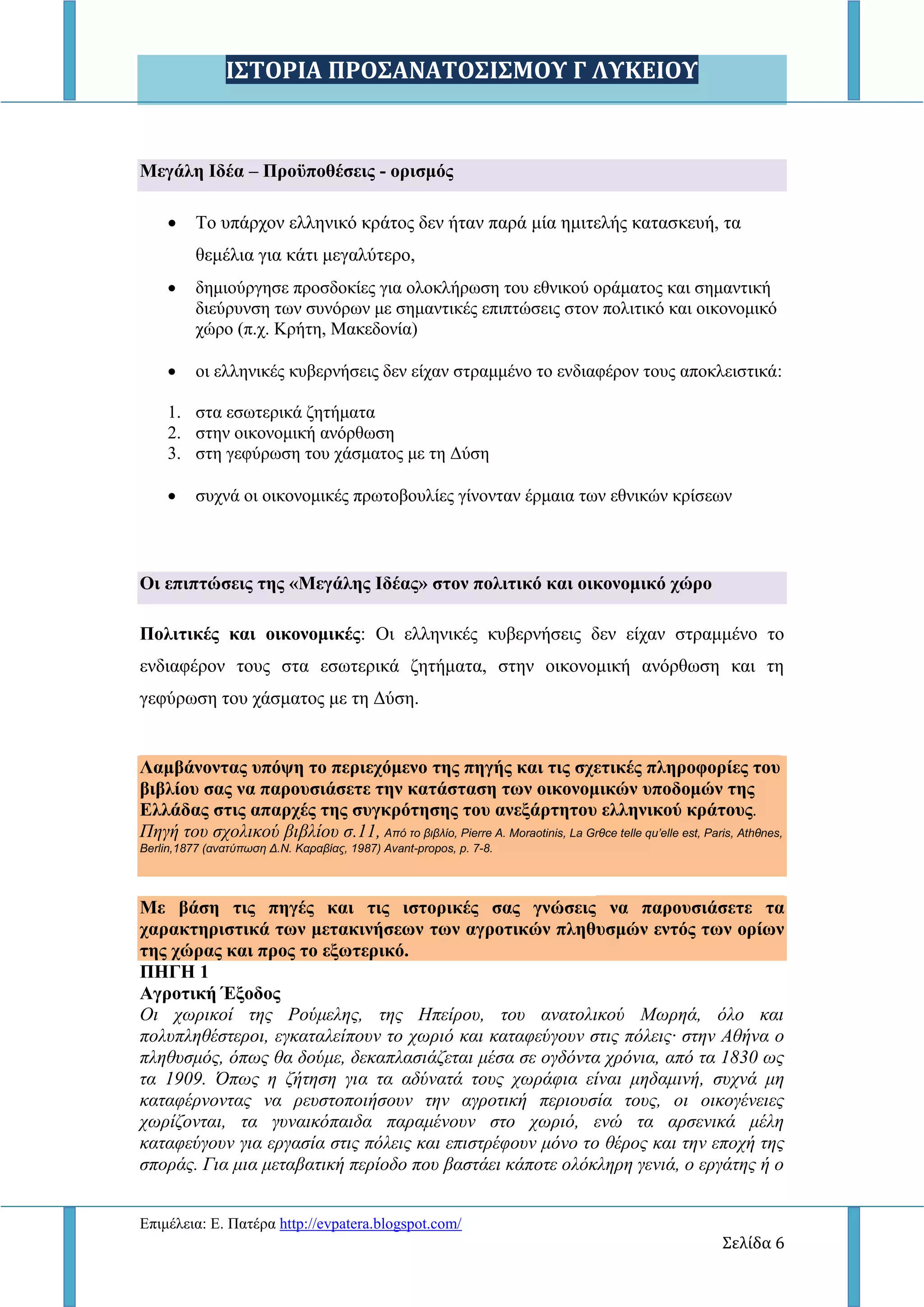 Ι΢ΣΟΡΙΑ ΠΡΟ΢ΑΝΑΣΟ΢Ι΢ΜΟΤ Γ ΛΤΚΕΙΟΤ
Δπηκέιεηα: Δ. Παηέξα http://evpatera.blogspot.com/
Σελίδα 6
Μεγάλη Ιδέα – Πποχποθέζειρ - οπιζμψρ
 Σν ππάξρνλ ειιεληθό θξάηνο δελ ήηαλ παξά κία εκηηειήο θαηαζθεπή, ηα
ζεκέιηα γηα θάηη κεγαιύηεξν,
 δεκηνύξγεζε πξνζδνθίεο γηα νινθιήξσζε ηνπ εζληθνύ νξάκαηνο θαη ζεκαληηθή
δηεύξπλζε ησλ ζπλόξσλ κε ζεκαληηθέο επηπηώζεηο ζηνλ πνιηηηθό θαη νηθνλνκηθό
ρώξν (π.ρ. Κξήηε, Μαθεδνλία)
 νη ειιεληθέο θπβεξλήζεηο δελ είραλ ζηξακκέλν ην ελδηαθέξνλ ηνπο απνθιεηζηηθά:
1. ζηα εζσηεξηθά δεηήκαηα
2. ζηελ νηθνλνκηθή αλόξζσζε
3. ζηε γεθύξσζε ηνπ ράζκαηνο κε ηε Γύζε
 ζπρλά νη νηθνλνκηθέο πξσηνβνπιίεο γίλνληαλ έξκαηα ησλ εζληθώλ θξίζεσλ
Οι επιπηϊζειρ ηηρ «Μεγάληρ Ιδέαρ» ζηον πολιηικψ και οικονομικψ σϊπο
Πολιηικέρ και οικονομικέρ: Οη ειιεληθέο θπβεξλήζεηο δελ είραλ ζηξακκέλν ην
ελδηαθέξνλ ηνπο ζηα εζσηεξηθά δεηήκαηα, ζηελ νηθνλνκηθή αλόξζσζε θαη ηε
γεθύξσζε ηνπ ράζκαηνο κε ηε Γύζε.
Λαμβάνονηαρ ςπψτη ηο πεπιεσψμενο ηηρ πηγήρ και ηιρ ζσεηικέρ πληποθοπίερ ηος
βιβλίος ζαρ να παποςζιάζεηε ηην καηάζηαζη ηυν οικονομικϊν ςποδομϊν ηηρ
Ελλάδαρ ζηιρ απαπσέρ ηηρ ζςγκπψηηζηρ ηος ανεξάπηηηος ελληνικοω κπάηοςρ.
Πεγή ηνπ ζρνιηθνύ βηβιίνπ ζ.11, Από το βιβλίο, Pierre Α. Moraοtinis, La Grθce telle qu’elle est, Paris, Athθnes,
Berlin,1877 (ανατύπωση Δ.Ν. Καραβίας, 1987) Avant-propos, p. 7-8.
Με βάζη ηιρ πηγέρ και ηιρ ιζηοπικέρ ζαρ γνϊζειρ να παποςζιάζεηε ηα
σαπακηηπιζηικά ηυν μεηακινήζευν ηυν αγποηικϊν πληθςζμϊν ενηψρ ηυν οπίυν
ηηρ σϊπαρ και ππορ ηο εξυηεπικψ.
ΠΗΓΗ 1
Αγποηική Έξοδορ
Οη ρσξηθνί ηεο Ρνύκειεο, ηεο Ζπείξνπ, ηνπ αλαηνιηθνύ Μσξεά, όιν θαη
πνιππιεζέζηεξνη, εγθαηαιείπνπλ ην ρσξηό θαη θαηαθεύγνπλ ζηηο πόιεηο· ζηελ Αζήλα ν
πιεζπζκόο, όπσο ζα δνύκε, δεθαπιαζηάδεηαη κέζα ζε νγδόληα ρξόληα, από ηα 1830 σο
ηα 1909. Όπσο ε δήηεζε γηα ηα αδύλαηά ηνπο ρσξάθηα είλαη κεδακηλή, ζπρλά κε
θαηαθέξλνληαο λα ξεπζηνπνηήζνπλ ηελ αγξνηηθή πεξηνπζία ηνπο, νη νηθνγέλεηεο
ρσξίδνληαη, ηα γπλαηθόπαηδα παξακέλνπλ ζην ρσξηό, ελώ ηα αξζεληθά κέιε
θαηαθεύγνπλ γηα εξγαζία ζηηο πόιεηο θαη επηζηξέθνπλ κόλν ην ζέξνο θαη ηελ επνρή ηεο
ζπνξάο. Γηα κηα κεηαβαηηθή πεξίνδν πνπ βαζηάεη θάπνηε νιόθιεξε γεληά, ν εξγάηεο ή ν
 