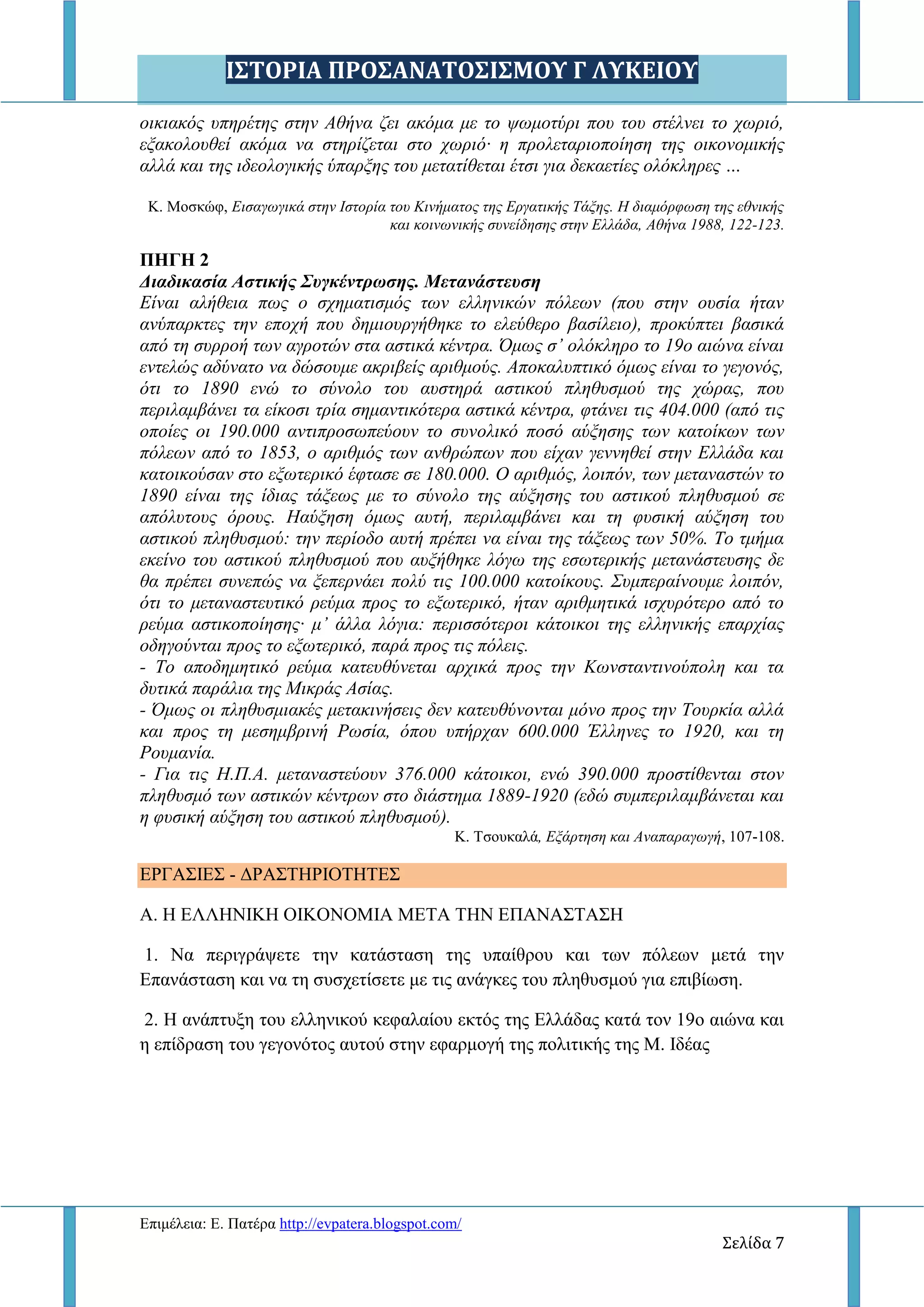 Ι΢ΣΟΡΙΑ ΠΡΟ΢ΑΝΑΣΟ΢Ι΢ΜΟΤ Γ ΛΤΚΕΙΟΤ
Δπηκέιεηα: Δ. Παηέξα http://evpatera.blogspot.com/
Σελίδα 7
νηθηαθόο ππεξέηεο ζηελ Αζήλα δεη αθόκα κε ην ςσκνηύξη πνπ ηνπ ζηέιλεη ην ρσξηό,
εμαθνινπζεί αθόκα λα ζηεξίδεηαη ζην ρσξηό· ε πξνιεηαξηνπνίεζε ηεο νηθνλνκηθήο
αιιά θαη ηεο ηδενινγηθήο ύπαξμεο ηνπ κεηαηίζεηαη έηζη γηα δεθαεηίεο νιόθιεξεο …
Κ. Μνζθώθ, Δηζαγσγηθά ζηελ Ηζηνξία ηνπ Κηλήκαηνο ηεο Δξγαηηθήο Σάμεο. Ζ δηακόξθσζε ηεο εζληθήο
θαη θνηλσληθήο ζπλείδεζεο ζηελ Διιάδα, Αζήλα 1988, 122-123.
ΠΗΓΗ 2
Διαδικαζία Αζηικής Σσγκένηρωζης. Μεηανάζηεσζη
Δίλαη αιήζεηα πσο ν ζρεκαηηζκόο ησλ ειιεληθώλ πόιεσλ (πνπ ζηελ νπζία ήηαλ
αλύπαξθηεο ηελ επνρή πνπ δεκηνπξγήζεθε ην ειεύζεξν βαζίιεην), πξνθύπηεη βαζηθά
από ηε ζπξξνή ησλ αγξνηώλ ζηα αζηηθά θέληξα. Όκσο ζ’ νιόθιεξν ην 19ν αηώλα είλαη
εληειώο αδύλαην λα δώζνπκε αθξηβείο αξηζκνύο. Απνθαιππηηθό όκσο είλαη ην γεγνλόο,
όηη ην 1890 ελώ ην ζύλνιν ηνπ απζηεξά αζηηθνύ πιεζπζκνύ ηεο ρώξαο, πνπ
πεξηιακβάλεη ηα είθνζη ηξία ζεκαληηθόηεξα αζηηθά θέληξα, θηάλεη ηηο 404.000 (από ηηο
νπνίεο νη 190.000 αληηπξνζσπεύνπλ ην ζπλνιηθό πνζό αύμεζεο ησλ θαηνίθσλ ησλ
πόιεσλ από ην 1853, ν αξηζκόο ησλ αλζξώπσλ πνπ είραλ γελλεζεί ζηελ Διιάδα θαη
θαηνηθνύζαλ ζην εμσηεξηθό έθηαζε ζε 180.000. Ο αξηζκόο, ινηπόλ, ησλ κεηαλαζηώλ ην
1890 είλαη ηεο ίδηαο ηάμεσο κε ην ζύλνιν ηεο αύμεζεο ηνπ αζηηθνύ πιεζπζκνύ ζε
απόιπηνπο όξνπο. Ζαύμεζε όκσο απηή, πεξηιακβάλεη θαη ηε θπζηθή αύμεζε ηνπ
αζηηθνύ πιεζπζκνύ: ηελ πεξίνδν απηή πξέπεη λα είλαη ηεο ηάμεσο ησλ 50%. Σν ηκήκα
εθείλν ηνπ αζηηθνύ πιεζπζκνύ πνπ απμήζεθε ιόγσ ηεο εζσηεξηθήο κεηαλάζηεπζεο δε
ζα πξέπεη ζπλεπώο λα μεπεξλάεη πνιύ ηηο 100.000 θαηνίθνπο. ΢πκπεξαίλνπκε ινηπόλ,
όηη ην κεηαλαζηεπηηθό ξεύκα πξνο ην εμσηεξηθό, ήηαλ αξηζκεηηθά ηζρπξόηεξν από ην
ξεύκα αζηηθνπνίεζεο· κ’ άιια ιόγηα: πεξηζζόηεξνη θάηνηθνη ηεο ειιεληθήο επαξρίαο
νδεγνύληαη πξνο ην εμσηεξηθό, παξά πξνο ηηο πόιεηο.
- Σν απνδεκεηηθό ξεύκα θαηεπζύλεηαη αξρηθά πξνο ηελ Κσλζηαληηλνύπνιε θαη ηα
δπηηθά παξάιηα ηεο Μηθξάο Αζίαο.
- Όκσο νη πιεζπζκηαθέο κεηαθηλήζεηο δελ θαηεπζύλνληαη κόλν πξνο ηελ Σνπξθία αιιά
θαη πξνο ηε κεζεκβξηλή Ρσζία, όπνπ ππήξραλ 600.000 Έιιελεο ην 1920, θαη ηε
Ρνπκαλία.
- Γηα ηηο Ζ.Π.Α. κεηαλαζηεύνπλ 376.000 θάηνηθνη, ελώ 390.000 πξνζηίζεληαη ζηνλ
πιεζπζκό ησλ αζηηθώλ θέληξσλ ζην δηάζηεκα 1889-1920 (εδώ ζπκπεξηιακβάλεηαη θαη
ε θπζηθή αύμεζε ηνπ αζηηθνύ πιεζπζκνύ).
Κ. Σζνπθαιά, Δμάξηεζε θαη Αλαπαξαγσγή, 107-108.
ΔΡΓΑ΢ΙΔ΢ - ΓΡΑ΢ΣΗΡΙΟΣΗΣΔ΢
Α. Η ΔΛΛΗΝΙΚΗ ΟΙΚΟΝΟΜΙΑ ΜΔΣΑ ΣΗΝ ΔΠΑΝΑ΢ΣΑ΢Η
1. Να πεξηγξάςεηε ηελ θαηάζηαζε ηεο ππαίζξνπ θαη ησλ πόιεσλ κεηά ηελ
Δπαλάζηαζε θαη λα ηε ζπζρεηίζεηε κε ηηο αλάγθεο ηνπ πιεζπζκνύ γηα επηβίσζε.
2. Η αλάπηπμε ηνπ ειιεληθνύ θεθαιαίνπ εθηόο ηεο Διιάδαο θαηά ηνλ 19ν αηώλα θαη
ε επίδξαζε ηνπ γεγνλόηνο απηνύ ζηελ εθαξκνγή ηεο πνιηηηθήο ηεο Μ. Ιδέαο
 