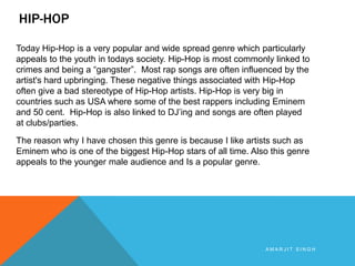 HIP-HOP
Today Hip-Hop is a very popular and wide spread genre which particularly
appeals to the youth in todays society. Hip-Hop is most commonly linked to
crimes and being a “gangster”. Most rap songs are often influenced by the
artist's hard upbringing. These negative things associated with Hip-Hop
often give a bad stereotype of Hip-Hop artists. Hip-Hop is very big in
countries such as USA where some of the best rappers including Eminem
and 50 cent. Hip-Hop is also linked to DJ’ing and songs are often played
at clubs/parties.
The reason why I have chosen this genre is because I like artists such as
Eminem who is one of the biggest Hip-Hop stars of all time. Also this genre
appeals to the younger male audience and Is a popular genre.

AMARJIT SINGH

 