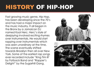 HISTORY OF HIP-HOP 
Fast growing music genre, Hip Hop, 
has been developing since the 70’s 
and has had a major impact on 
the music industry. It all began in 
the Bronx by a Jamaican DJ 
named Kool Herc. Herc’s style of 
deejaying involved reciting rhymes 
over instrumentals. He would start 
rapping over instrumentals which 
was seen unordinary at the time. 
The scene eventually shifted 
towards Brooklyn then all over New 
York. Some of the earliest rap songs 
ever recorded include “King Tim III’ 
by Fatback Band and “Rapper’s 
Delight” by the Sugarhill Gang. 
 