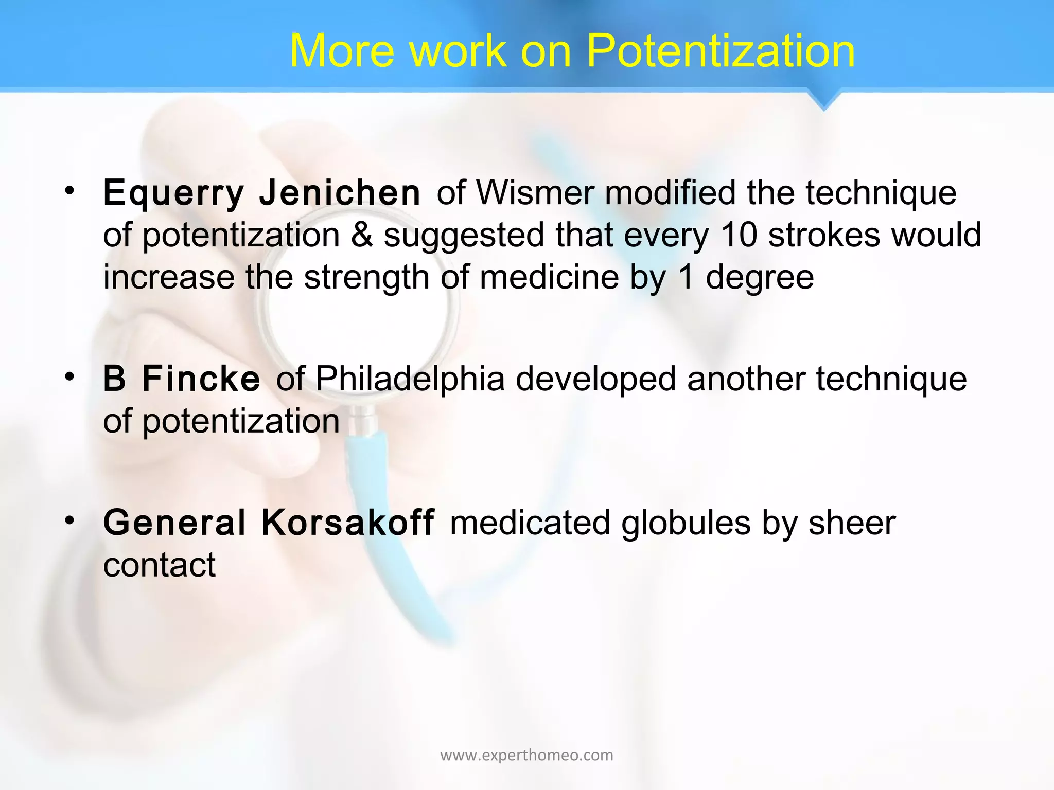 More work on Potentization
• Equerry Jenichen of Wismer modified the technique
of potentization & suggested that every 10 strokes would
increase the strength of medicine by 1 degree
• B Fincke of Philadelphia developed another technique
of potentization
• General Korsakoff medicated globules by sheer
contact
www.experthomeo.com
 