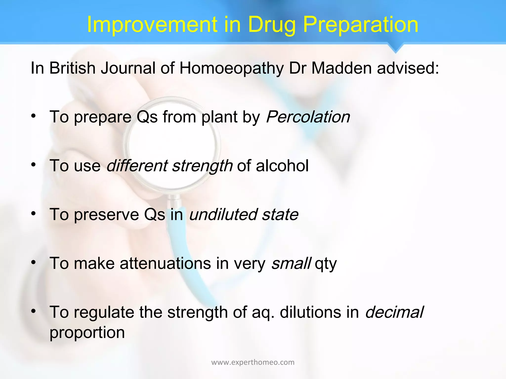 Improvement in Drug Preparation
In British Journal of Homoeopathy Dr Madden advised:
• To prepare Qs from plant by Percolation
• To use different strength of alcohol
• To preserve Qs in undiluted state
• To make attenuations in very small qty
• To regulate the strength of aq. dilutions in decimal
proportion
www.experthomeo.com
 