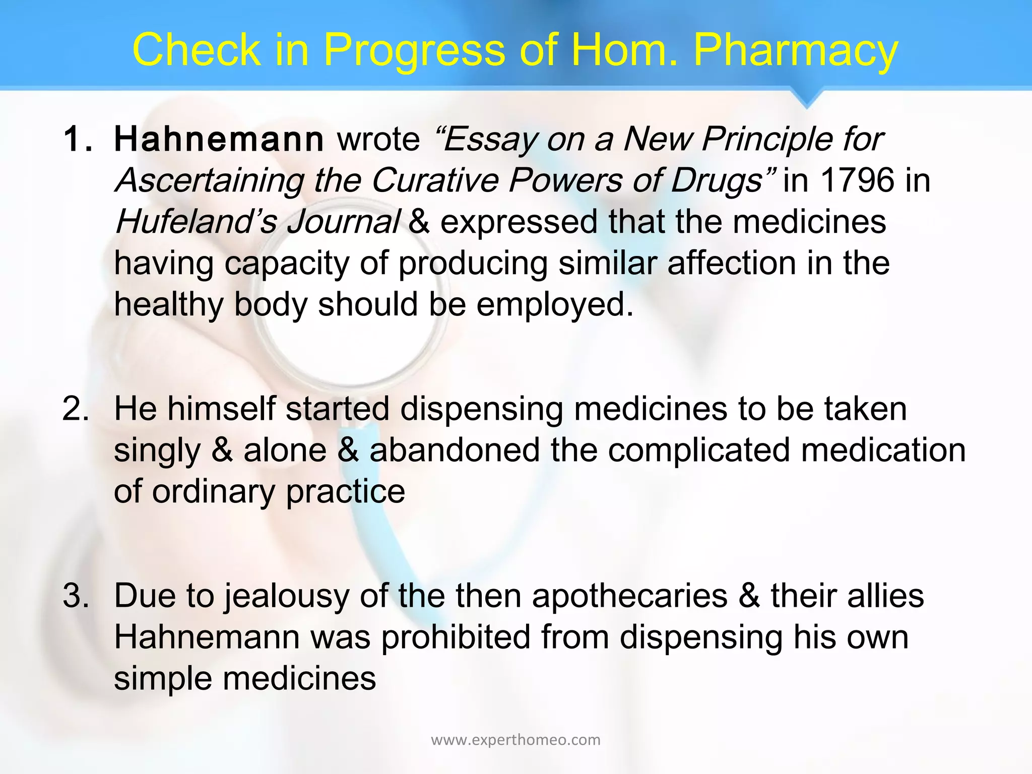 Check in Progress of Hom. Pharmacy
1. Hahnemann wrote “Essay on a New Principle for
Ascertaining the Curative Powers of Drugs” in 1796 in
Hufeland’s Journal & expressed that the medicines
having capacity of producing similar affection in the
healthy body should be employed.
2. He himself started dispensing medicines to be taken
singly & alone & abandoned the complicated medication
of ordinary practice
3. Due to jealousy of the then apothecaries & their allies
Hahnemann was prohibited from dispensing his own
simple medicines
www.experthomeo.com
 