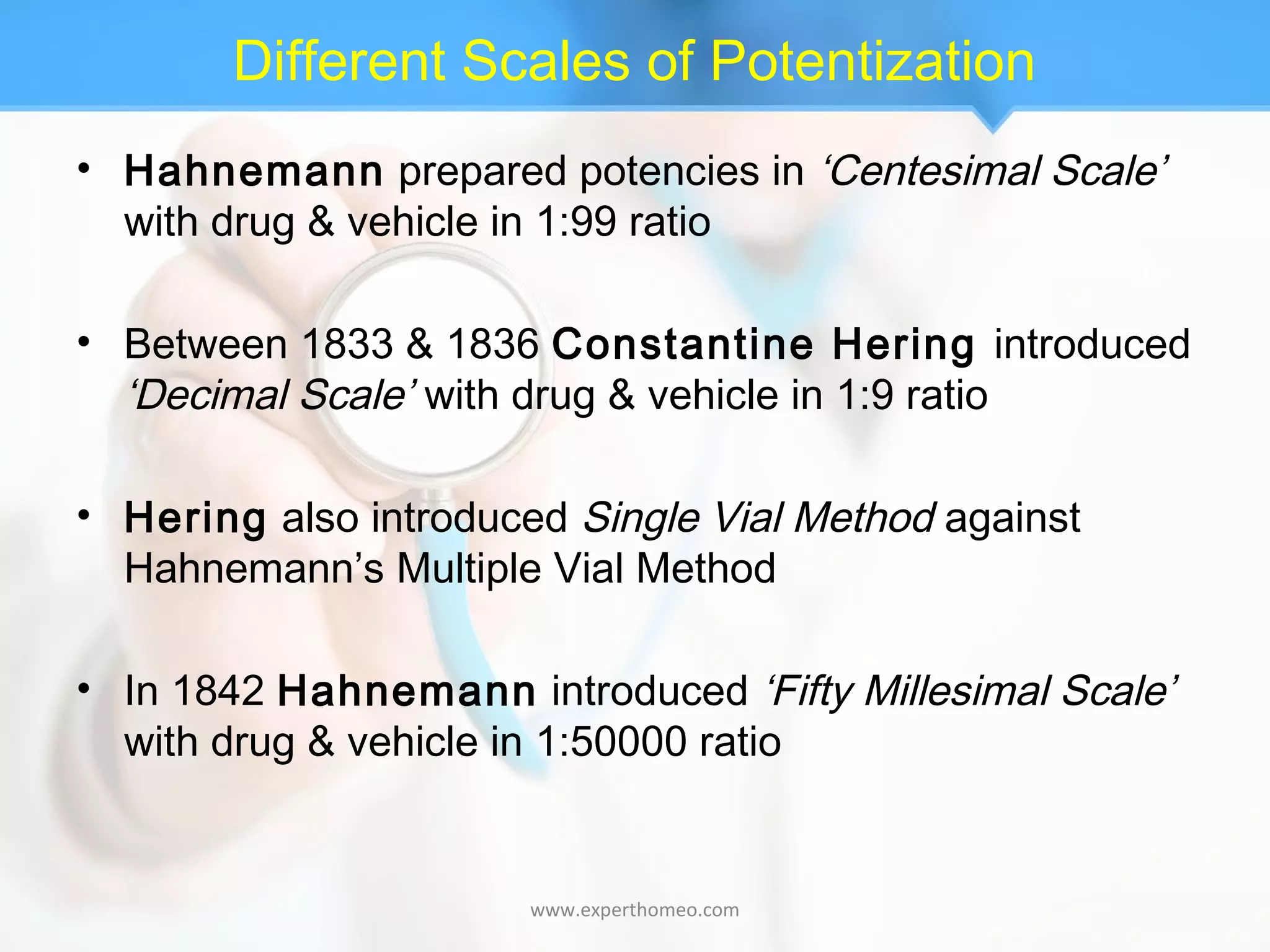 Different Scales of Potentization
• Hahnemann prepared potencies in ‘Centesimal Scale’
with drug & vehicle in 1:99 ratio
• Between 1833 & 1836 Constantine Hering introduced
‘Decimal Scale’ with drug & vehicle in 1:9 ratio
• Hering also introduced Single Vial Method against
Hahnemann’s Multiple Vial Method
• In 1842 Hahnemann introduced ‘Fifty Millesimal Scale’
with drug & vehicle in 1:50000 ratio
www.experthomeo.com
 