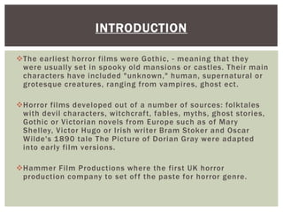 The earliest horror films were Gothic, - meaning that they
were usually set in spooky old mansions or castles. Their main
characters have included "unknown," human, supernatural or
grotesque creatures, ranging from vampires, ghost ect.
Horror films developed out of a number of sources: folktales
with devil characters, witchcraft, fables, myths, ghost stories,
Gothic or Victorian novels from Europe such as of Mary
Shelley, Victor Hugo or Irish writer Bram Stoker and Oscar
Wilde's 1890 tale The Picture of Dorian Gray were adapted
into early film versions.
Hammer Film Productions where the first UK horror
production company to set off the paste for horror genre.
INTRODUCTION
 