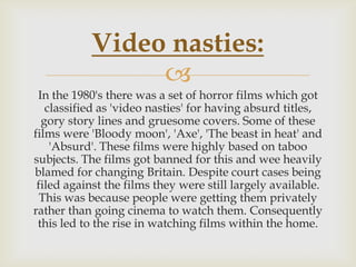 Video nasties:

In the 1980's there was a set of horror films which got
classified as 'video nasties' for having absurd titles,
gory story lines and gruesome covers. Some of these
films were 'Bloody moon', 'Axe', 'The beast in heat' and
'Absurd'. These films were highly based on taboo
subjects. The films got banned for this and wee heavily
blamed for changing Britain. Despite court cases being
filed against the films they were still largely available.
This was because people were getting them privately
rather than going cinema to watch them. Consequently
this led to the rise in watching films within the home.

 