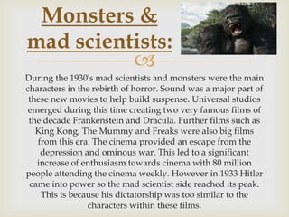 Monsters &
mad scientists:

During the 1930's mad scientists and monsters were the main
characters in the rebirth of horror. Sound was a major part of
these new movies to help build suspense. Universal studios
emerged during this time creating two very famous films of
the decade Frankenstein and Dracula. Further films such as
King Kong, The Mummy and Freaks were also big films
from this era. The cinema provided an escape from the
depression and ominous war. This led to a significant
increase of enthusiasm towards cinema with 80 million
people attending the cinema weekly. However in 1933 Hitler
came into power so the mad scientist side reached its peak.
This is because his dictatorship was too similar to the
characters within these films.

 