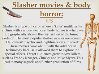 Slasher movies & body
horror:

Slasher is a type of horror where a 'killer' mutilates its
victims with various weapons. Body horror is where we
are graphically shown the destruction of the human
skeleton. The most popular slasher movies are 'scream',
'Halloween', psycho' and 'nightmare on elm street'.
These movies came about with the advance in
technology because it allowed them to explore the
special effects. Target audiences grew to love killers
such as Freddy Krueger, Chucky and Mike Myers. This
lead to many sequels and further production of films.

 