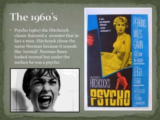  Psycho (1960) the Hitchcock
classic featured a monster that in
fact a man. Hitchcock chose the
name Norman because it sounds
like ‘normal’. Norman Bates
looked normal but under the
surface he was a psycho.
 
