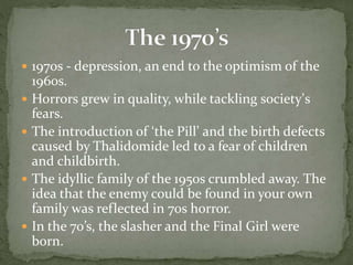  1970s - depression, an end to the optimism of the
1960s.
 Horrors grew in quality, while tackling society’s
fears.
 The introduction of ‘the Pill’ and the birth defects
caused by Thalidomide led to a fear of children
and childbirth.
 The idyllic family of the 1950s crumbled away. The
idea that the enemy could be found in your own
family was reflected in 70s horror.
 In the 70’s, the slasher and the Final Girl were
born.
 