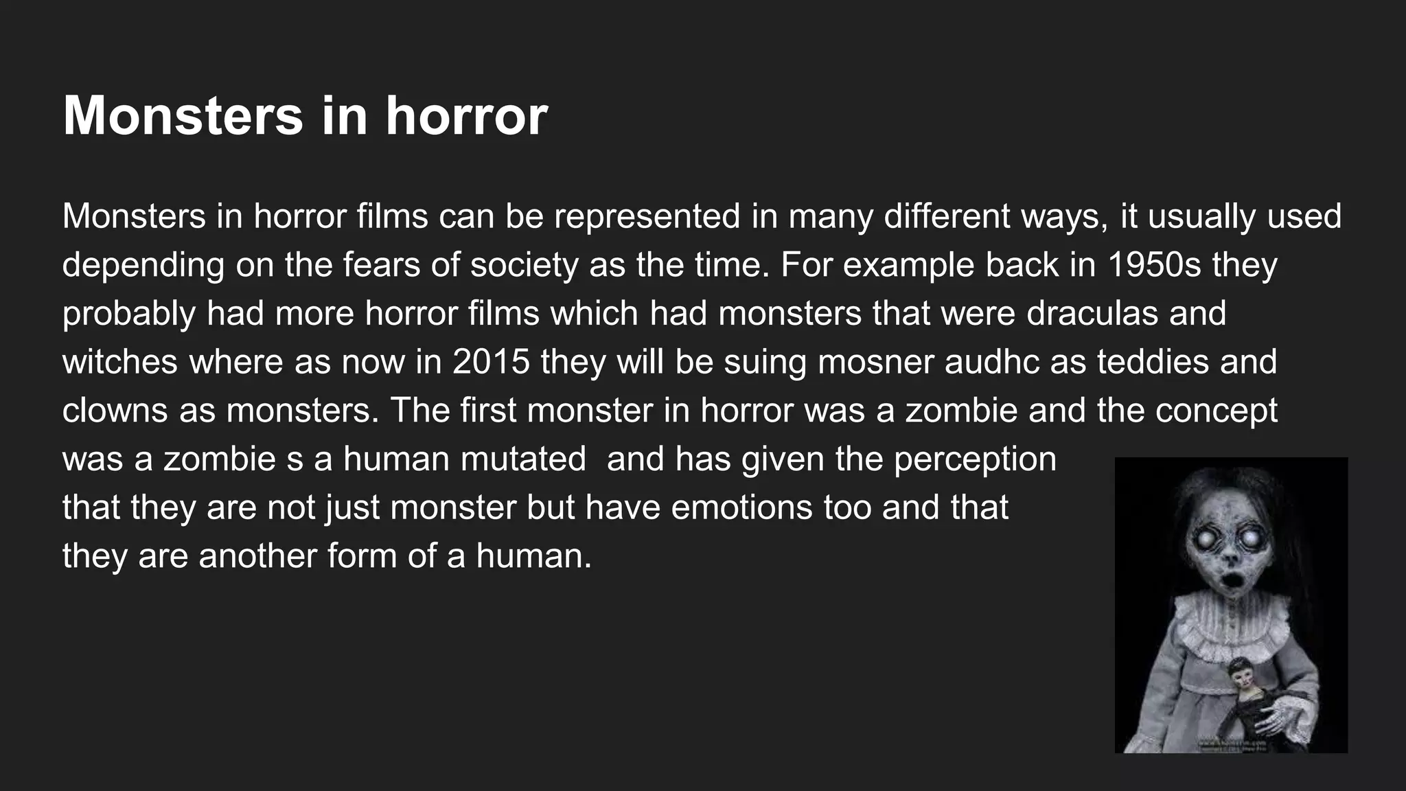 Monsters in horror
Monsters in horror films can be represented in many different ways, it usually used
depending on the fears of society as the time. For example back in 1950s they
probably had more horror films which had monsters that were draculas and
witches where as now in 2015 they will be suing mosner audhc as teddies and
clowns as monsters. The first monster in horror was a zombie and the concept
was a zombie s a human mutated and has given the perception
that they are not just monster but have emotions too and that
they are another form of a human.
 