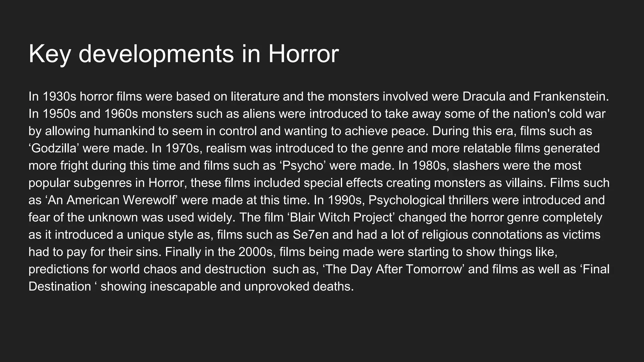 Key developments in Horror
In 1930s horror films were based on literature and the monsters involved were Dracula and Frankenstein.
In 1950s and 1960s monsters such as aliens were introduced to take away some of the nation's cold war
by allowing humankind to seem in control and wanting to achieve peace. During this era, films such as
‘Godzilla’ were made. In 1970s, realism was introduced to the genre and more relatable films generated
more fright during this time and films such as ‘Psycho’ were made. In 1980s, slashers were the most
popular subgenres in Horror, these films included special effects creating monsters as villains. Films such
as ‘An American Werewolf’ were made at this time. In 1990s, Psychological thrillers were introduced and
fear of the unknown was used widely. The film ‘Blair Witch Project’ changed the horror genre completely
as it introduced a unique style as, films such as Se7en and had a lot of religious connotations as victims
had to pay for their sins. Finally in the 2000s, films being made were starting to show things like,
predictions for world chaos and destruction such as, ‘The Day After Tomorrow’ and films as well as ‘Final
Destination ‘ showing inescapable and unprovoked deaths.
 