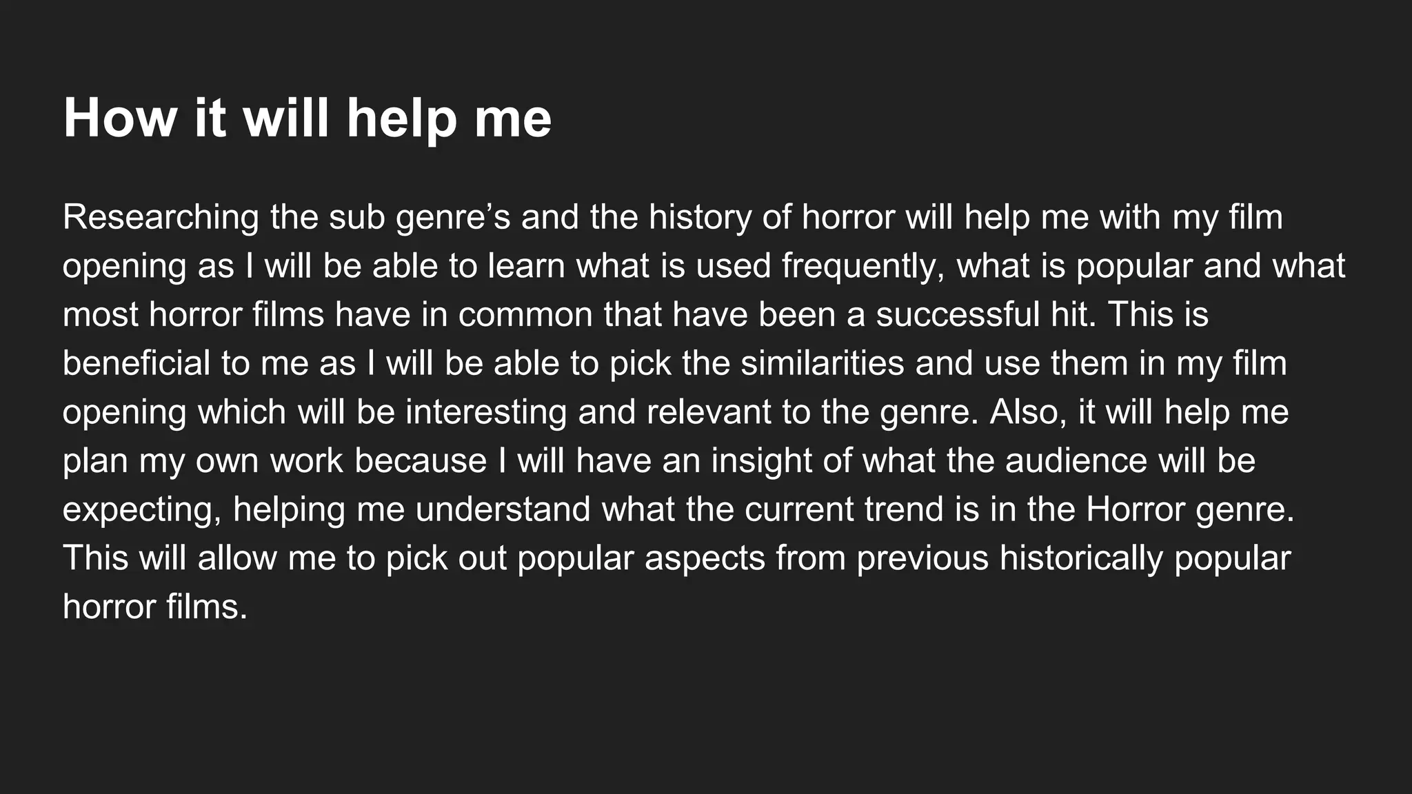 How it will help me
Researching the sub genre’s and the history of horror will help me with my film
opening as I will be able to learn what is used frequently, what is popular and what
most horror films have in common that have been a successful hit. This is
beneficial to me as I will be able to pick the similarities and use them in my film
opening which will be interesting and relevant to the genre. Also, it will help me
plan my own work because I will have an insight of what the audience will be
expecting, helping me understand what the current trend is in the Horror genre.
This will allow me to pick out popular aspects from previous historically popular
horror films.
 