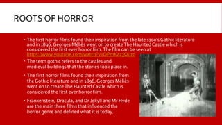 ROOTS OF HORROR
 The first horror films found their inspiration from the late 1700’s Gothic literature
and in 1896, Georges Méliès went on to createThe Haunted Castle which is
considered the first ever horror film.The film can be seen at
https://www.youtube.com/watch?v=OPmKaz3Quzo
 The term gothic refers to the castles and
medieval buildings that the stories took place in.
 The first horror films found their inspiration from
the Gothic literature and in 1896, Georges Méliès
went on to createThe Haunted Castle which is
considered the first ever horror film.
 Frankenstein, Dracula, and Dr Jekyll and Mr Hyde
are the main three films that influenced the
horror genre and defined what it is today.
 