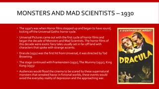 MONSTERS AND MAD SCIENTISTS – 1930
 The 1930’s was when Horror films stepped up and began to have sound,
kicking off the Universal Gothic horror cycle.
 Universal Pictures came out with the first cycle of horror films and
began the decade of Monsters and Mad Scientists.The horror films of
this decade were exotic fairy tales usually set in far-off land with
characters that spoke with strange accents.
 Dracula (1931) was the first hit from Universal, it was directed byTod
Browning.
 The stage continued with Frankenstein (1931),The Mummy (1932), King
Kong (1933)
 Audiences would flood the cinema to be scared by these supernatural
monsters that wreaked havoc in fictional worlds, these events would
avoid the everyday reality of depression and the approaching war.
 