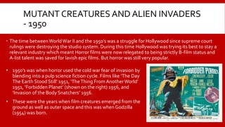 MUTANT CREATURES AND ALIEN INVADERS
- 1950
 The time between World War II and the 1950’s was a struggle for Hollywood since supreme court
rulings were destroying the studio system. During this time Hollywood was trying its best to stay a
relevant industry which meant Horror films were now relegated to being strictly B-film status and
A-list talent was saved for lavish epic films. But horror was still very popular.
• 1950’s was when horror used the cold war fear of invasion by
blending into a pulp science fiction cycle. Films like ‘The Day
The Earth Stood Still’ 1951, ‘TheThing From Another World’
1951, ‘Forbidden Planet’ (shown on the right) 1956, and
‘Invasion of the Body Snatchers’ 1956.
• These were the years when film creatures emerged from the
ground as well as outer space and this was when Godzilla
(1954) was born.
 