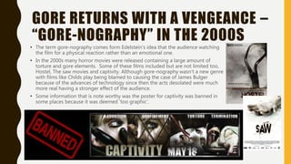 GORE RETURNS WITH A VENGEANCE –
“GORE-NOGRAPHY” IN THE 2000S
• The term gore-nography comes form Edelstein's idea that the audience watching
the film for a physical reaction rather than an emotional one.
• In the 2000s many horror movies were released containing a large amount of
torture and gore elements. Some of these films included but are not limited too,
Hostel, The saw movies and captivity. Although gore-nography wasn’t a new genre
with films like Childs play being blamed to causing the case of James Bulger
because of the advances of technology since then the acts desolated were much
more real having a stronger effect of the audience.
• Some information that is note worthy was the poster for captivity was banned in
some places because it was deemed ‘too graphic’.
 