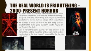 THE REAL WORLD IS FRIGHTENING -
2000-PRESENT HORROR• In current times horror films take elements from a lot of
the previous methods used to scare audiences offering
escapism and using small things that play on our minds to
create horror movies that has a large effect on our fears.
• An example of this is the fear of the dark being used to
create the film that’s going out don’t breath. Playing on
our fears of the dark.
• Lots of horror that come out now are also remakes of old
horror films adding more fear and new elements to the
movies that at the time couldn’t be possible, like the new
blair witch.
 