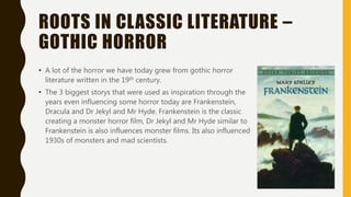 ROOTS IN CLASSIC LITERATURE –
GOTHIC HORROR
• A lot of the horror we have today grew from gothic horror
literature written in the 19th century.
• The 3 biggest storys that were used as inspiration through the
years even influencing some horror today are Frankenstein,
Dracula and Dr Jekyl and Mr Hyde. Frankenstein is the classic
creating a monster horror film, Dr Jekyl and Mr Hyde similar to
Frankenstein is also influences monster films. Its also influenced
1930s of monsters and mad scientists.
 