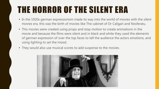 THE HORROR OF THE SILENT ERA
• In the 1920s german expressionism made its way into the world of movies with the silent
movies era, this was the birth of movies like The cabinet of Dr Caligari and Nosferatu.
• This movies were created using props and stop motion to create animations in the
movie and because the films were silent and in black and white they used the elements
of german expression of over the top faces to tell the audience the actors emotions, and
using lighting to set the mood.
• They would also use musical scores to add suspense to the movies.
 