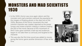 MONSTERS AND MAD SCIENTISTS
1930
• In the 1930’s Horror was once again reborn and the
monsters and mad scientists overtook the popularity on
the imagery of floating ghosts in the silent era of the
1920s. Because of this horror movement the mad
scientist character was created, depicted as the power
hungry and insane scientist creating a creature creating
the plot of the movie. Because of this movement of
films it also gave scientists a bad rep and audiences
began to not take them so seriously and laughed at the
character.
• This was also the first time sound was added to movies
giving the horror genre another dimension of fear at the
time.
 