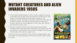 MUTANT CREATURES AND ALIEN
INVADERS 1950S
• In the 1950s people began to fear nuclear weapons because
of the War and nuclear arms race because of this horror film
makers took advantage of these fears to play on the
audiences minds. The idea of the films came form the idea of
mutant monsters and humans destroying the world and
humans having to unite together to over come the monster
and save the human race.
• Movies around this time were also based around aliens
invading earth and these ideas came from the space race that
was going on at the time, movie makers though if we can get
to the moon then aliens can get to us
All of the movies during this time used low budget effects due
to the lack of money because of the war and were often called
B-movies
 