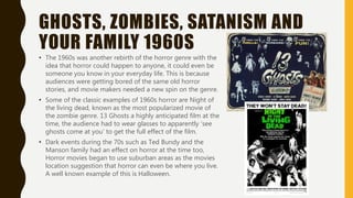 GHOSTS, ZOMBIES, SATANISM AND
YOUR FAMILY 1960S
• The 1960s was another rebirth of the horror genre with the
idea that horror could happen to anyone, it could even be
someone you know in your everyday life. This is because
audiences were getting bored of the same old horror
stories, and movie makers needed a new spin on the genre.
• Some of the classic examples of 1960s horror are Night of
the living dead, known as the most popularized movie of
the zombie genre. 13 Ghosts a highly anticipated film at the
time, the audience had to wear glasses to apparently ‘see
ghosts come at you’ to get the full effect of the film.
• Dark events during the 70s such as Ted Bundy and the
Manson family had an effect on horror at the time too,
Horror movies began to use suburban areas as the movies
location suggestion that horror can even be where you live.
A well known example of this is Halloween.
 