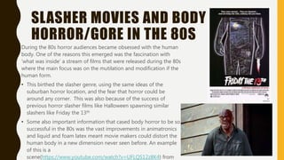 SLASHER MOVIES AND BODY
HORROR/GORE IN THE 80S
During the 80s horror audiences became obsessed with the human
body. One of the reasons this emerged was the fascination with
‘what was inside’ a stream of films that were released during the 80s
where the main focus was on the mutilation and modification if the
human form.
• This birthed the slasher genre, using the same ideas of the
suburban horror location, and the fear that horror could be
around any corner. This was also because of the success of
previous horror slasher films like Halloween spawning similar
slashers like Friday the 13th
• Some also important information that cased body horror to be so
successful in the 80s was the vast improvements in animatronics
and liquid and foam latex meant movie makers could distort the
human body in a new dimension never seen before. An example
of this is a
scene(https://www.youtube.com/watch?v=UFLQS12z8K4) from
 