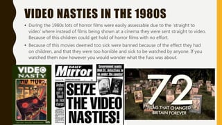 VIDEO NASTIES IN THE 1980S
• During the 1980s lots of horror films were easily assessable due to the ‘straight to
video’ where instead of films being shown at a cinema they were sent straight to video.
Because of this children could get hold of horror films with no effort.
• Because of this movies deemed too sick were banned because of the effect they had
on children, and that they were too horrible and sick to be watched by anyone. If you
watched them now however you would wonder what the fuss was about.
 