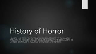 History of Horror
HORROR IS A GENRE OF FICTION WHICH IS INTENDED TO, OR HAS THE
CAPACITY TO FRIGHTEN, SCARE, DISGUST, OR STARTLE THEIR READERS OR
VIEWERS BY INDUCING FEELINGS OF HORROR AND TERROR.
 