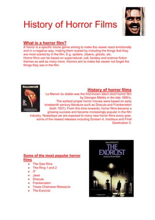 History of Horror Films
What is a horror film?
A horror is a specific movie genre aiming to make the viewer react emotionally
and in a negative way, making them scared by including the things that they
are most scared by in the film. E.g. spiders, clowns, ghosts, etc.
Horror films can be based on supernatural, cult, fantasy and science fiction
themes as well as many more. Horrors aim to make the viewer not forget the
things they see in the film.




                                               History of horror films
                Le Manoir du diable was the first known silent short horror film
                                          by Georges Méliès in the late 1890’s.
                       The earliest proper horror movies were based on early
               nineteenth century literature such as Dracula and Frankenstein
                  (both 1931). From this time onwards, horror films became a
                 growing success and became increasingly popular in the film
    industry. Nowadays we are exposed to many new horror films every year,
        some of the newest releases including Scream 4, Insidious and Final
                                                                 Destination 5.




Some of the most popular horror
films
      The Saw films
      The Ring 1 and 2
      IT
      Jaws
      Dracula
      Frankenstein
      Texas Chainsaw Massacre
      The Exorcist
 