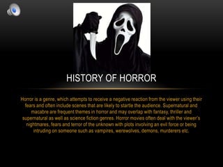 HISTORY OF HORROR
Horror is a genre, which attempts to receive a negative reaction from the viewer using their
fears and often include scenes that are likely to startle the audience. Supernatural and
macabre are frequent themes in horror and may overlap with fantasy, thriller and
supernatural as well as science fiction genres. Horror movies often deal with the viewer‟s
nightmares, fears and terror of the unknown with plots involving an evil force or being
intruding on someone such as vampires, werewolves, demons, murderers etc.

 