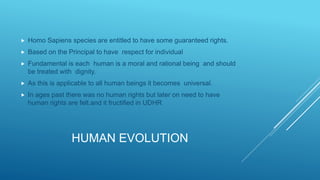 HUMAN EVOLUTION
 Homo Sapiens species are entitled to have some guaranteed rights.
 Based on the Principal to have respect for individual
 Fundamental is each human is a moral and rational being and should
be treated with dignity.
 As this is applicable to all human beings it becomes universal.
 In ages past there was no human rights but later on need to have
human rights are felt.and it fructified in UDHR
 