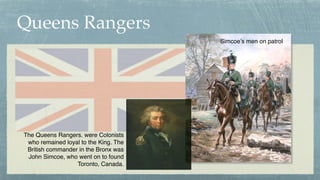 Queens Rangers
The Queens Rangers. were Colonists
who remained loyal to the King. The
British commander in the Bronx was
J...