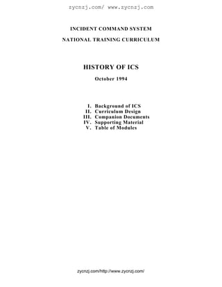 zycnzj.com/ www.zycnzj.com



  INCIDENT COMMAND SYSTEM

NATIONAL TRAINING CURRICULUM




      HISTORY OF ICS
             October 1994




        I.   Background of ICS
       II.   Curriculum Design
      III.   Companion Documents
      IV.    Supporting Material
       V.    Table of Modules




    zycnzj.com/http://www.zycnzj.com/
 
