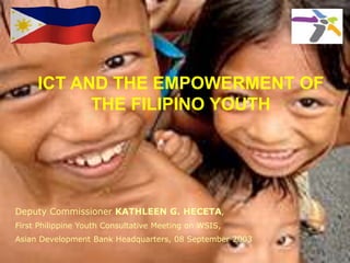 ICT AND THE EMPOWERMENT OF
THE FILIPINO YOUTH
Deputy Commissioner KATHLEEN G. HECETA,
First Philippine Youth Consultative Meeting on WSIS,
Asian Development Bank Headquarters, 08 September 2003
 