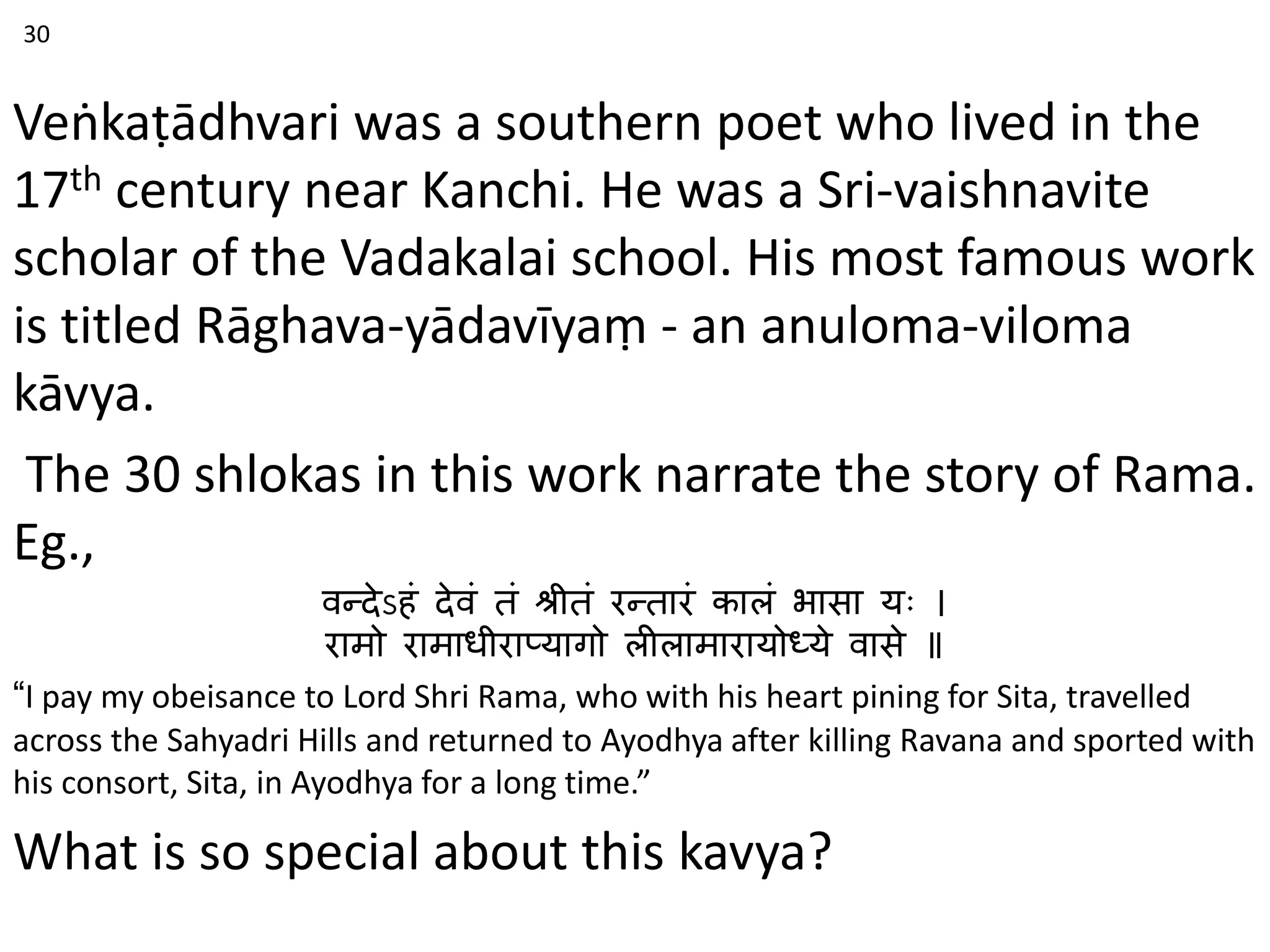 Veṅkaṭādhvari was a southern poet who lived in the
17th century near Kanchi. He was a Sri-vaishnavite
scholar of the Vadakalai school. His most famous work
is titled Rāghava-yādavīyaṃ - an anuloma-viloma
kāvya.
The 30 shlokas in this work narrate the story of Rama.
Eg.,
वन्देऽहं देवं तं श्रीतं रन्तारं कालं भासा यः ।
रामो रामाधीराप्यागो लीलामारायोध्ये वासे ॥
“I pay my obeisance to Lord Shri Rama, who with his heart pining for Sita, travelled
across the Sahyadri Hills and returned to Ayodhya after killing Ravana and sported with
his consort, Sita, in Ayodhya for a long time.”
What is so special about this kavya?
30
 